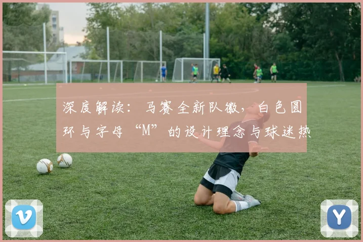 深度解读：马赛全新队徽，白色圆环与字母“M”的设计理念与球迷热议