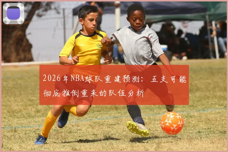 2026年NBA球队重建预测：五支可能彻底推倒重来的队伍分析