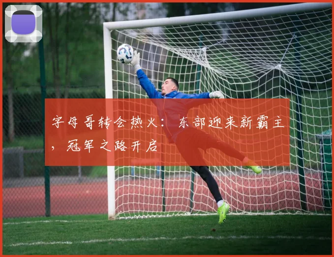 字母哥转会热火:东部迎来新霸主,冠军之路开启