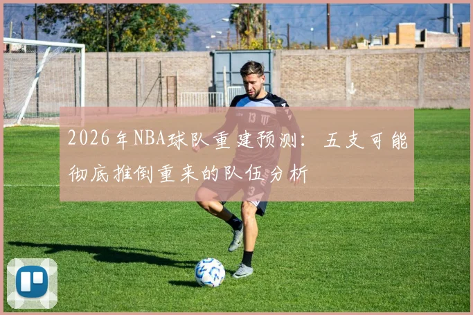 2026年NBA球队重建预测：五支可能彻底推倒重来的队伍分析