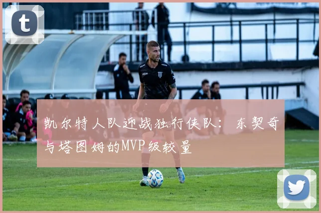 凯尔特人队迎战独行侠队:东契奇与塔图姆的MVP级较量