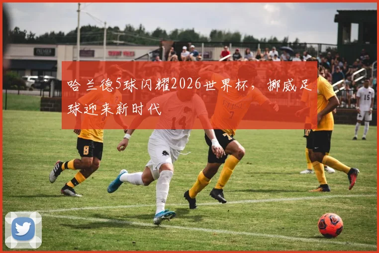 哈兰德5球闪耀2026世界杯，挪威足球迎来新时代