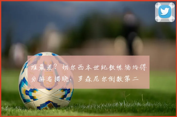 谁最差?切尔西本世纪教练场均得分排名揭晓,罗森尼尔倒数第二